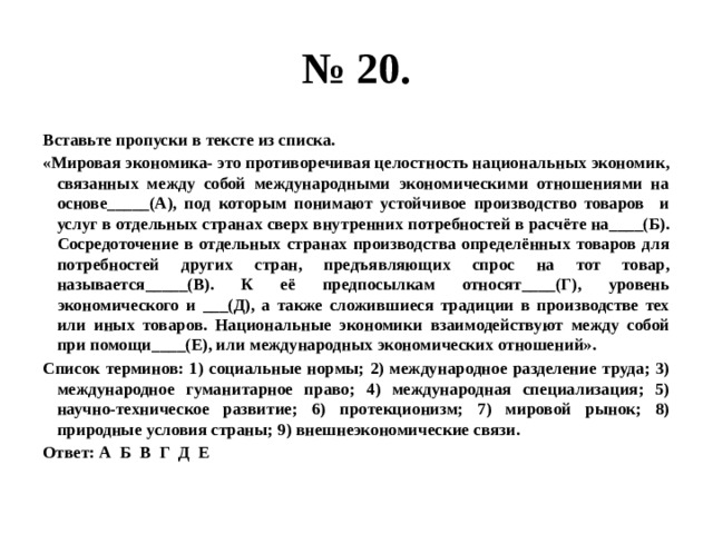 № 20. Вставьте пропуски в тексте из списка. «Мировая экономика- это противоречивая целостность национальных экономик, связанных между собой международными экономическими отношениями на основе_____(А), под которым понимают устойчивое производство товаров и услуг в отдельных странах сверх внутренних потребностей в расчёте на____(Б). Сосредоточение в отдельных странах производства определённых товаров для потребностей других стран, предъявляющих спрос на тот товар, называется_____(В). К её предпосылкам относят____(Г), уровень экономического и ___(Д), а также сложившиеся традиции в производстве тех или иных товаров. Национальные экономики взаимодействуют между собой при помощи____(Е), или международных экономических отношений». Список терминов: 1) социальные нормы; 2) международное разделение труда; 3) международное гуманитарное право; 4) международная специализация; 5) научно-техническое развитие; 6) протекционизм; 7) мировой рынок; 8) природные условия страны; 9) внешнеэкономические связи. Ответ: А Б В Г Д Е 