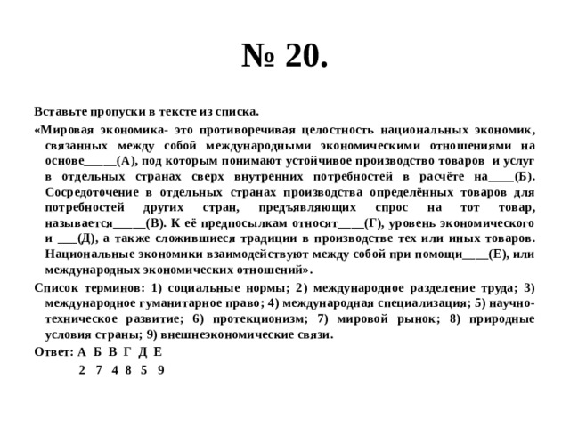 № 20. Вставьте пропуски в тексте из списка. «Мировая экономика- это противоречивая целостность национальных экономик, связанных между собой международными экономическими отношениями на основе_____(А), под которым понимают устойчивое производство товаров и услуг в отдельных странах сверх внутренних потребностей в расчёте на____(Б). Сосредоточение в отдельных странах производства определённых товаров для потребностей других стран, предъявляющих спрос на тот товар, называется_____(В). К её предпосылкам относят____(Г), уровень экономического и ___(Д), а также сложившиеся традиции в производстве тех или иных товаров. Национальные экономики взаимодействуют между собой при помощи____(Е), или международных экономических отношений». Список терминов: 1) социальные нормы; 2) международное разделение труда; 3) международное гуманитарное право; 4) международная специализация; 5) научно-техническое развитие; 6) протекционизм; 7) мировой рынок; 8) природные условия страны; 9) внешнеэкономические связи. Ответ: А Б В Г Д Е  2 7 4 8 5 9 