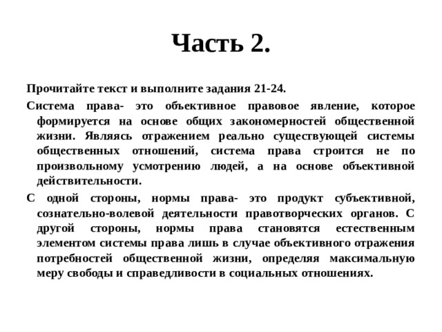 Часть 2. Прочитайте текст и выполните задания 21-24. Система права- это объективное правовое явление, которое формируется на основе общих закономерностей общественной жизни. Являясь отражением реально существующей системы общественных отношений, система права строится не по произвольному усмотрению людей, а на основе объективной действительности. С одной стороны, нормы права- это продукт субъективной, сознательно-волевой деятельности правотворческих органов. С другой стороны, нормы права становятся естественным элементом системы права лишь в случае объективного отражения потребностей общественной жизни, определяя максимальную меру свободы и справедливости в социальных отношениях. 