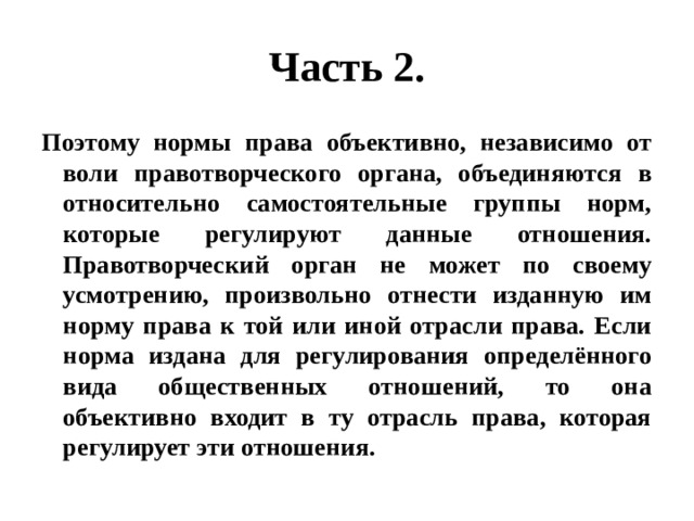 Часть 2. Поэтому нормы права объективно, независимо от воли правотворческого органа, объединяются в относительно самостоятельные группы норм, которые регулируют данные отношения. Правотворческий орган не может по своему усмотрению, произвольно отнести изданную им норму права к той или иной отрасли права. Если норма издана для регулирования определённого вида общественных отношений, то она объективно входит в ту отрасль права, которая регулирует эти отношения. 