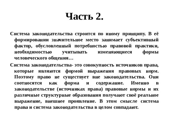 Часть 2. Система законодательства строится по иному принципу. В её формировании значительное место занимает субъективный фактор, обусловленный потребностью правовой практики, необходимостью учитывать изменяющиеся формы человеческого общения… Система законодательства- это совокупность источников права, которые являются формой выражения правовых норм. Поэтому право не существует вне законодательства. Они соотносятся как форма и содержание. Именно в законодательстве (источниках права) правовые нормы и их различные структурные образования получают своё реальное выражение, внешнее проявление. В этом смысле система права и система законодательства в целом совпадают. 