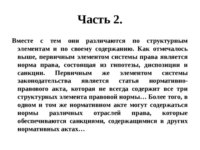 Часть 2. Вместе с тем они различаются по структурным элементам и по своему содержанию. Как отмечалось выше, первичным элементом системы права является норма права, состоящая из гипотезы, диспозиции и санкции. Первичным же элементом системы законодательства является статья нормативно-правового акта, которая не всегда содержит все три структурных элемента правовой нормы… Более того, в одном и том же нормативном акте могут содержаться нормы различных отраслей права, которые обеспечиваются санкциями, содержащимися в других нормативных актах… 