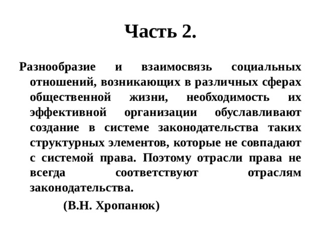 Часть 2. Разнообразие и взаимосвязь социальных отношений, возникающих в различных сферах общественной жизни, необходимость их эффективной организации обуславливают создание в системе законодательства таких структурных элементов, которые не совпадают с системой права. Поэтому отрасли права не всегда соответствуют отраслям законодательства.  (В.Н. Хропанюк) 