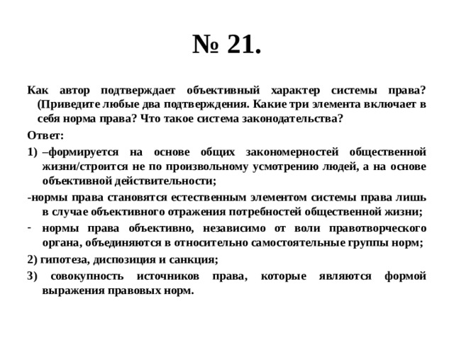 № 21. Как автор подтверждает объективный характер системы права? (Приведите любые два подтверждения. Какие три элемента включает в себя норма права? Что такое система законодательства? Ответ: – формируется на основе общих закономерностей общественной жизни/строится не по произвольному усмотрению людей, а на основе объективной действительности; -нормы права становятся естественным элементом системы права лишь в случае объективного отражения потребностей общественной жизни; нормы права объективно, независимо от воли правотворческого органа, объединяются в относительно самостоятельные группы норм; 2) гипотеза, диспозиция и санкция; 3) совокупность источников права, которые являются формой выражения правовых норм. 