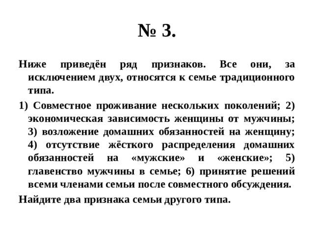 № 3. Ниже приведён ряд признаков. Все они, за исключением двух, относятся к семье традиционного типа. 1) Совместное проживание нескольких поколений; 2) экономическая зависимость женщины от мужчины; 3) возложение домашних обязанностей на женщину; 4) отсутствие жёсткого распределения домашних обязанностей на «мужские» и «женские»; 5) главенство мужчины в семье; 6) принятие решений всеми членами семьи после совместного обсуждения. Найдите два признака семьи другого типа. 