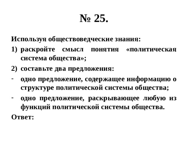 № 25. Используя обществоведческие знания: раскройте смысл понятия «политическая система общества»; составьте два предложения: одно предложение, содержащее информацию о структуре политической системы общества; одно предложение, раскрывающее любую из функций политической системы общества. Ответ: 