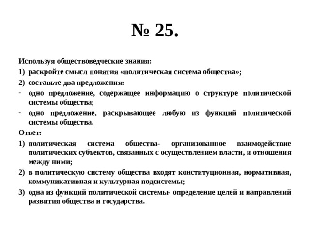 № 25. Используя обществоведческие знания: раскройте смысл понятия «политическая система общества»; составьте два предложения: одно предложение, содержащее информацию о структуре политической системы общества; одно предложение, раскрывающее любую из функций политической системы общества. Ответ: политическая система общества- организованное взаимодействие политических субъектов, связанных с осуществлением власти, и отношения между ними; в политическую систему общества входят конституционная, нормативная, коммуникативная и культурная подсистемы; одна из функций политической системы- определение целей и направлений развития общества и государства. 