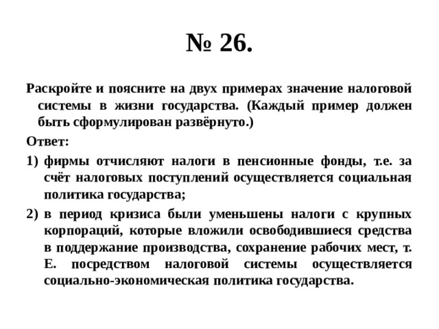 № 26. Раскройте и поясните на двух примерах значение налоговой системы в жизни государства. (Каждый пример должен быть сформулирован развёрнуто.) Ответ: фирмы отчисляют налоги в пенсионные фонды, т.е. за счёт налоговых поступлений осуществляется социальная политика государства; в период кризиса были уменьшены налоги с крупных корпораций, которые вложили освободившиеся средства в поддержание производства, сохранение рабочих мест, т. Е. посредством налоговой системы осуществляется социально-экономическая политика государства. 