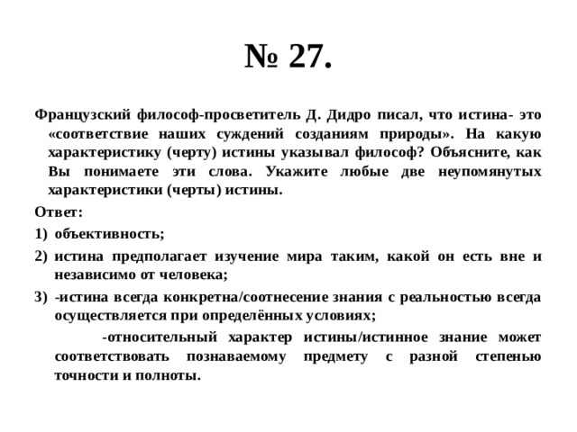 № 27. Французский философ-просветитель Д. Дидро писал, что истина- это «соответствие наших суждений созданиям природы». На какую характеристику (черту) истины указывал философ? Объясните, как Вы понимаете эти слова. Укажите любые две неупомянутых характеристики (черты) истины. Ответ: объективность; истина предполагает изучение мира таким, какой он есть вне и независимо от человека; -истина всегда конкретна/соотнесение знания с реальностью всегда осуществляется при определённых условиях;  -относительный характер истины/истинное знание может соответствовать познаваемому предмету с разной степенью точности и полноты. 