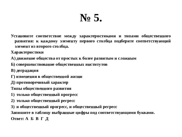 № 5. Установите соответствие между характеристиками и типами общественного развития: к каждому элементу первого столбца подберите соответствующий элемент из второго столбца. Характеристики А) движение общества от простых к более развитым и сложным Б) совершенствование общественных институтов В) деградация Г) изменения в общественной жизни Д) противоречивый характер Типы общественного развития только общественный прогресс только общественный регресс и общественный прогресс, и общественный регресс Запишите в таблицу выбранные цифры под соответствующими буквами. Ответ: А Б В Г Д 