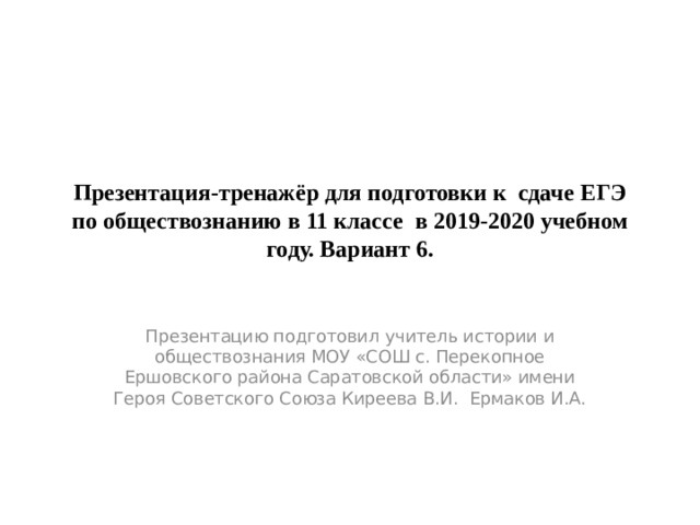 Презентация-тренажёр для подготовки к сдаче ЕГЭ по обществознанию в 11 классе в 2019-2020 учебном году. Вариант 6. Презентацию подготовил учитель истории и обществознания МОУ «СОШ с. Перекопное Ершовского района Саратовской области» имени Героя Советского Союза Киреева В.И. Ермаков И.А. 