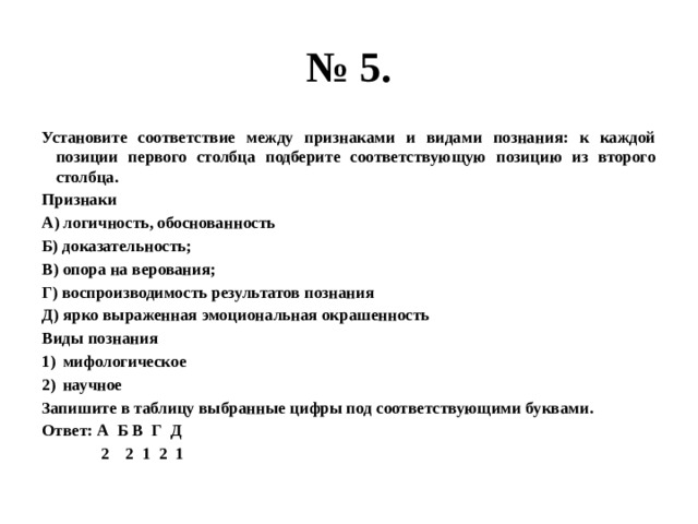 № 5. Установите соответствие между признаками и видами познания: к каждой позиции первого столбца подберите соответствующую позицию из второго столбца. Признаки А) логичность, обоснованность Б) доказательность; В) опора на верования; Г) воспроизводимость результатов познания Д) ярко выраженная эмоциональная окрашенность Виды познания мифологическое научное Запишите в таблицу выбранные цифры под соответствующими буквами. Ответ: А Б В Г Д  2 2 1 2 1 