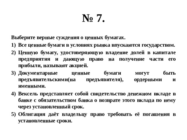 № 7. Выберите верные суждения о ценных бумагах. Все ценные бумаги в условиях рынка впускаются государством. Ценную бумагу, удостоверяющую владение долей в капитале предприятия и дающую право на получение части его прибыли, называют акцией. Документарные ценные бумаги могут быть предъявительскими(на предъявителя), ордерными и именными. Вексель представляет собой свидетельство денежном вкладе в банке с обязательством банка о возврате этого вклада по нему через установленный срок. Облигация даёт владельцу право требовать её погашения в установленные сроки. 