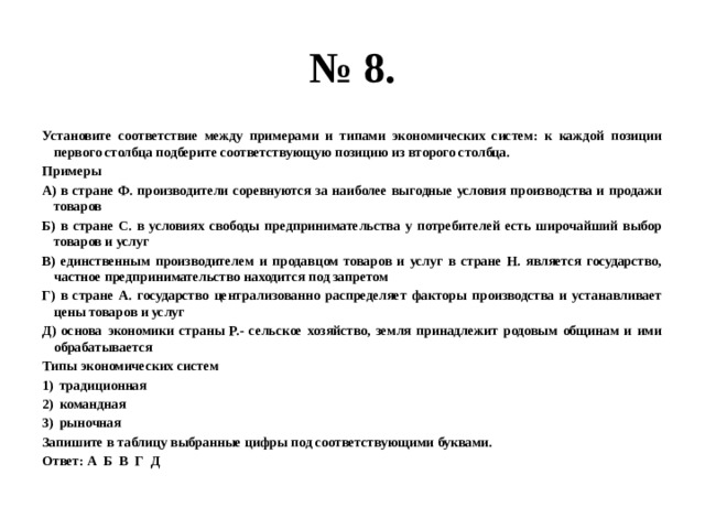 № 8. Установите соответствие между примерами и типами экономических систем: к каждой позиции первого столбца подберите соответствующую позицию из второго столбца. Примеры А) в стране Ф. производители соревнуются за наиболее выгодные условия производства и продажи товаров Б) в стране С. в условиях свободы предпринимательства у потребителей есть широчайший выбор товаров и услуг В) единственным производителем и продавцом товаров и услуг в стране Н. является государство, частное предпринимательство находится под запретом Г) в стране А. государство централизованно распределяет факторы производства и устанавливает цены товаров и услуг Д) основа экономики страны Р.- сельское хозяйство, земля принадлежит родовым общинам и ими обрабатывается Типы экономических систем традиционная командная рыночная Запишите в таблицу выбранные цифры под соответствующими буквами. Ответ: А Б В Г Д 