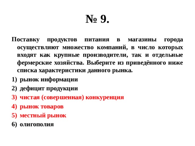 № 9. Поставку продуктов питания в магазины города осуществляют множество компаний, в число которых входят как крупные производители, так и отдельные фермерские хозяйства. Выберите из приведённого ниже списка характеристики данного рынка. рынок информации дефицит продукции чистая (совершенная) конкуренция рынок товаров местный рынок олигополия 