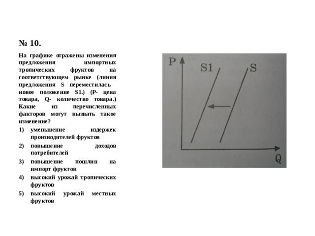 № 10. На графике отражены изменения предложения импортных тропических фруктов на соответствующем рынке (линия предложения S переместилась новое положение S1.) (Р- цена товара, Q- количество товара.) Какие из перечисленных факторов могут вызвать такое изменение? уменьшение издержек производителей фруктов повышение доходов потребителей повышение пошлин на импорт фруктов высокий урожай тропических фруктов высокий урожай местных фруктов 