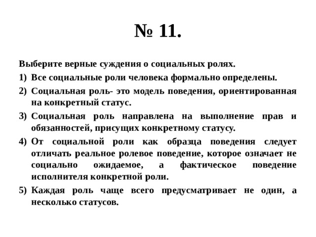 № 11. Выберите верные суждения о социальных ролях. Все социальные роли человека формально определены. Социальная роль- это модель поведения, ориентированная на конкретный статус. Социальная роль направлена на выполнение прав и обязанностей, присущих конкретному статусу. От социальной роли как образца поведения следует отличать реальное ролевое поведение, которое означает не социально ожидаемое, а фактическое поведение исполнителя конкретной роли. Каждая роль чаще всего предусматривает не один, а несколько статусов. 