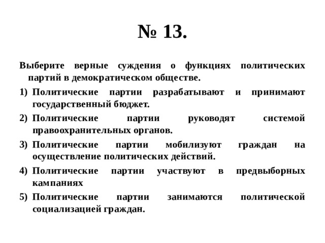 № 13. Выберите верные суждения о функциях политических партий в демократическом обществе. Политические партии разрабатывают и принимают государственный бюджет. Политические партии руководят системой правоохранительных органов. Политические партии мобилизуют граждан на осуществление политических действий. Политические партии участвуют в предвыборных кампаниях Политические партии занимаются политической социализацией граждан. 