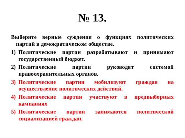 № 13. Выберите верные суждения о функциях политических партий в демократическом обществе. Политические партии разрабатывают и принимают государственный бюджет. Политические партии руководят системой правоохранительных органов. Политические партии мобилизуют граждан на осуществление политических действий. Политические партии участвуют в предвыборных кампаниях Политические партии занимаются политической социализацией граждан. 