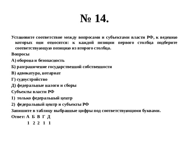 № 14. Установите соответствие между вопросами и субъектами власти РФ, к ведению которых они относятся: к каждой позиции первого столбца подберите соответствующую позицию из второго столбца. Вопросы А) оборона и безопасность Б) разграничение государственной собственности В) адвокатура, нотариат Г) судоустройство Д) федеральные налоги и сборы Субъекты власти РФ только федеральный центр федеральный центр и субъекты РФ Запишите в таблицу выбранные цифры под соответствующими буквами. Ответ: А Б В Г Д  1 2 2 1 1 