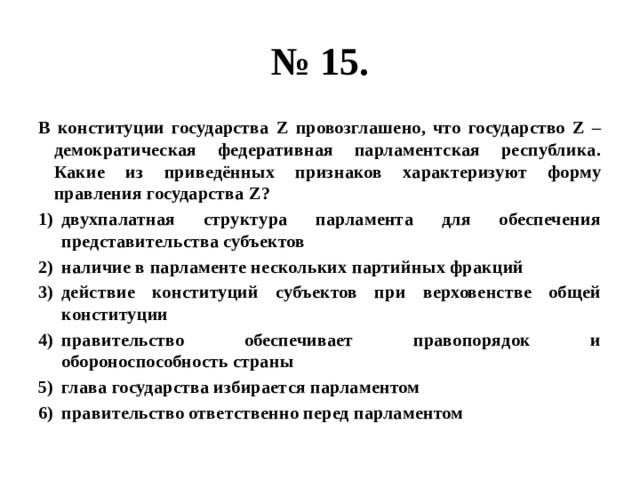 № 15. В конституции государства Z провозглашено, что государство Z – демократическая федеративная парламентская республика. Какие из приведённых признаков характеризуют форму правления государства Z? двухпалатная структура парламента для обеспечения представительства субъектов наличие в парламенте нескольких партийных фракций действие конституций субъектов при верховенстве общей конституции правительство обеспечивает правопорядок и обороноспособность страны глава государства избирается парламентом правительство ответственно перед парламентом 