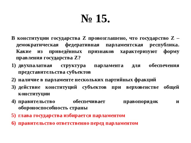 № 15. В конституции государства Z провозглашено, что государство Z – демократическая федеративная парламентская республика. Какие из приведённых признаков характеризуют форму правления государства Z? двухпалатная структура парламента для обеспечения представительства субъектов наличие в парламенте нескольких партийных фракций действие конституций субъектов при верховенстве общей конституции правительство обеспечивает правопорядок и обороноспособность страны глава государства избирается парламентом правительство ответственно перед парламентом  