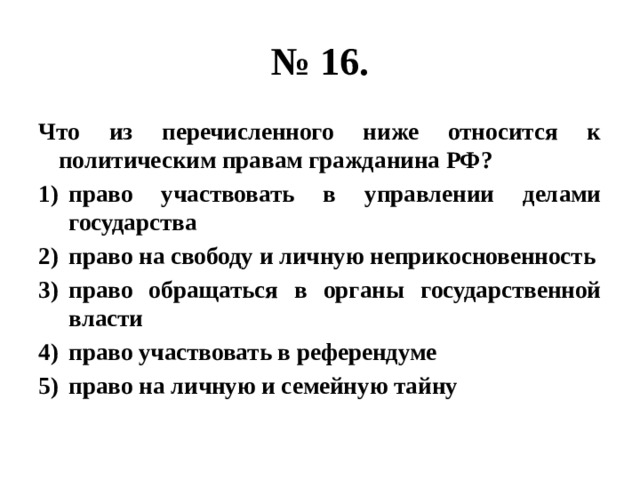 № 16. Что из перечисленного ниже относится к политическим правам гражданина РФ? право участвовать в управлении делами государства право на свободу и личную неприкосновенность право обращаться в органы государственной власти право участвовать в референдуме право на личную и семейную тайну 