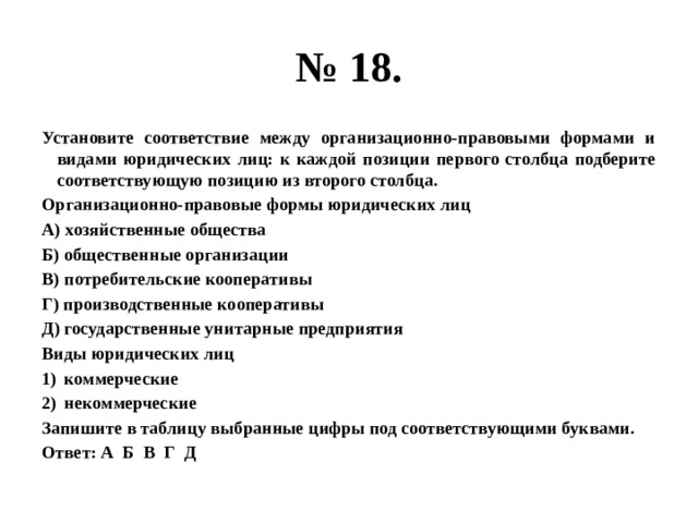 № 18. Установите соответствие между организационно-правовыми формами и видами юридических лиц: к каждой позиции первого столбца подберите соответствующую позицию из второго столбца. Организационно-правовые формы юридических лиц А) хозяйственные общества Б) общественные организации В) потребительские кооперативы Г) производственные кооперативы Д) государственные унитарные предприятия Виды юридических лиц коммерческие некоммерческие Запишите в таблицу выбранные цифры под соответствующими буквами. Ответ: А Б В Г Д 