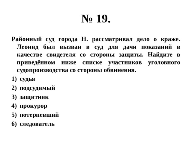 № 19. Районный суд города Н. рассматривал дело о краже. Леонид был вызван в суд для дачи показаний в качестве свидетеля со стороны защиты. Найдите в приведённом ниже списке участников уголовного судопроизводства со стороны обвинения. судья подсудимый защитник прокурор потерпевший следователь 