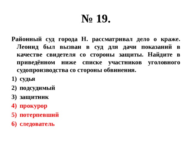 № 19. Районный суд города Н. рассматривал дело о краже. Леонид был вызван в суд для дачи показаний в качестве свидетеля со стороны защиты. Найдите в приведённом ниже списке участников уголовного судопроизводства со стороны обвинения. судья подсудимый защитник прокурор потерпевший следователь 