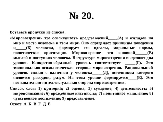 № 20. Вставьте пропуски из списка. «Мировоззрение- это совокупность представлений,____(А) и взглядов на мир и место человека в этом мире. Оно определяет принципы поведения и_____(Б) человека, формирует его идеалы, моральные нормы, политические ориентации. Мировоззрение- это основной______(В) мыслей и поступков человека. В структуре мировоззрения выделяют два уровня. Конкретно-образный уровень соответствует _____(Г). Это эмоционально-психологическая сторона мировоззрения. Рациональный уровень связан с наличием у человека_____(Д), источником которого является рассудок, разум. На этом уровне формируется____(Е). Это познавательно-интеллектуальная сторона мировоззрения». Список слов: 1) критерий; 2) оценка; 3) суждение; 4) деятельность; 5) миропонимание; 6) врождённые инстинкты; 7) понятийное мышление; 8) чувственное постижение; 9) представление. Ответ: А Б В Г Д Е 