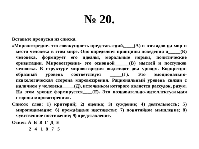 № 20. Вставьте пропуски из списка. «Мировоззрение- это совокупность представлений,____(А) и взглядов на мир и место человека в этом мире. Оно определяет принципы поведения и_____(Б) человека, формирует его идеалы, моральные нормы, политические ориентации. Мировоззрение- это основной______(В) мыслей и поступков человека. В структуре мировоззрения выделяют два уровня. Конкретно-образный уровень соответствует _____(Г). Это эмоционально-психологическая сторона мировоззрения. Рациональный уровень связан с наличием у человека_____(Д), источником которого является рассудок, разум. На этом уровне формируется____(Е). Это познавательно-интеллектуальная сторона мировоззрения». Список слов: 1) критерий; 2) оценка; 3) суждение; 4) деятельность; 5) миропонимание; 6) врождённые инстинкты; 7) понятийное мышление; 8) чувственное постижение; 9) представление. Ответ: А Б В Г Д Е  2 4 1 8 7 5 