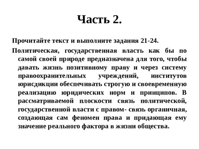 Часть 2. Прочитайте текст и выполните задания 21-24. Политическая, государственная власть как бы по самой своей природе предназначена для того, чтобы давать жизнь позитивному праву и через систему правоохранительных учреждений, институтов юрисдикции обеспечивать строгую и своевременную реализацию юридических норм и принципов. В рассматриваемой плоскости связь политической, государственной власти с правом- связь органичная, создающая сам феномен права и придающая ему значение реального фактора в жизни общества. 