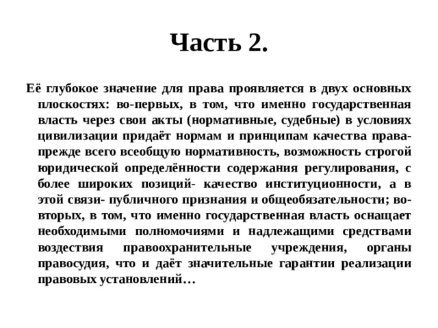 Часть 2. Её глубокое значение для права проявляется в двух основных плоскостях: во-первых, в том, что именно государственная власть через свои акты (нормативные, судебные) в условиях цивилизации придаёт нормам и принципам качества права- прежде всего всеобщую нормативность, возможность строгой юридической определённости содержания регулирования, с более широких позиций- качество институционности, а в этой связи- публичного признания и общеобязательности; во-вторых, в том, что именно государственная власть оснащает необходимыми полномочиями и надлежащими средствами воздествия правоохранительные учреждения, органы правосудия, что и даёт значительные гарантии реализации правовых установлений… 