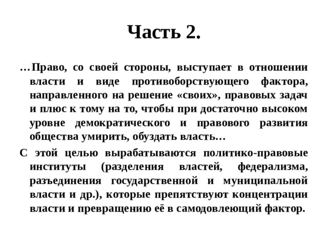 Часть 2. … Право, со своей стороны, выступает в отношении власти и виде противоборствующего фактора, направленного на решение «своих», правовых задач и плюс к тому на то, чтобы при достаточно высоком уровне демократического и правового развития общества умирить, обуздать власть… С этой целью вырабатываются политико-правовые институты (разделения властей, федерализма, разъединения государственной и муниципальной власти и др.), которые препятствуют концентрации власти и превращению её в самодовлеющий фактор. 