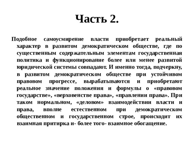 Часть 2. Подобное самоусмирение власти приобретает реальный характер в развитом демократическом обществе, где по существенным содержательным элементам государственная политика и функционирование более или менее развитой юридической системы совпадают. И именно тогда, подчеркну, в развитом демократическом обществе при устойчивом правовом прогрессе, вырабатываются и приобретают реальное значение положения и формулы о «правовом государстве», «верховенстве права», «правлении права». При таком нормальном, «деловом» взаимодействии власти и права, вполне естественном при демократическом общественном и государственном строе, происходит их взаимная притирка и- более того- взаимное обогащение. 