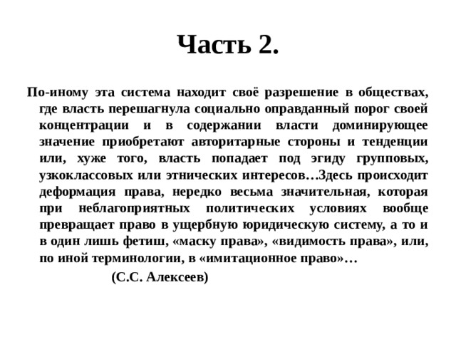 Часть 2. По-иному эта система находит своё разрешение в обществах, где власть перешагнула социально оправданный порог своей концентрации и в содержании власти доминирующее значение приобретают авторитарные стороны и тенденции или, хуже того, власть попадает под эгиду групповых, узкоклассовых или этнических интересов…Здесь происходит деформация права, нередко весьма значительная, которая при неблагоприятных политических условиях вообще превращает право в ущербную юридическую систему, а то и в один лишь фетиш, «маску права», «видимость права», или, по иной терминологии, в «имитационное право»…  (С.С. Алексеев) 