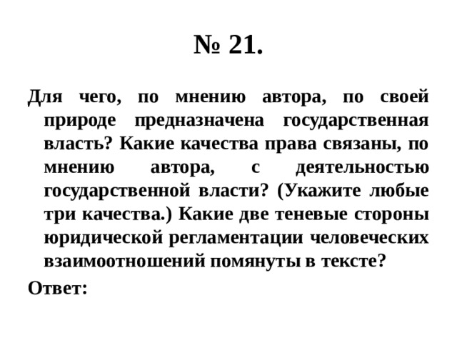 № 21. Для чего, по мнению автора, по своей природе предназначена государственная власть? Какие качества права связаны, по мнению автора, с деятельностью государственной власти? (Укажите любые три качества.) Какие две теневые стороны юридической регламентации человеческих взаимоотношений помянуты в тексте? Ответ: 