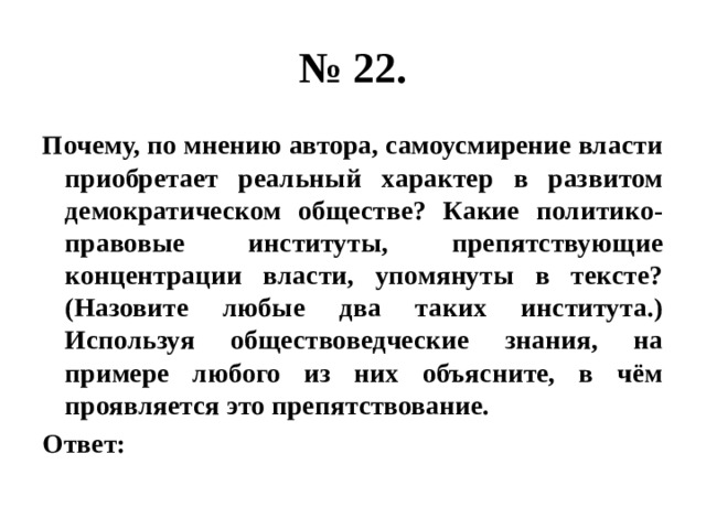 № 22. Почему, по мнению автора, самоусмирение власти приобретает реальный характер в развитом демократическом обществе? Какие политико-правовые институты, препятствующие концентрации власти, упомянуты в тексте? (Назовите любые два таких института.) Используя обществоведческие знания, на примере любого из них объясните, в чём проявляется это препятствование. Ответ: 