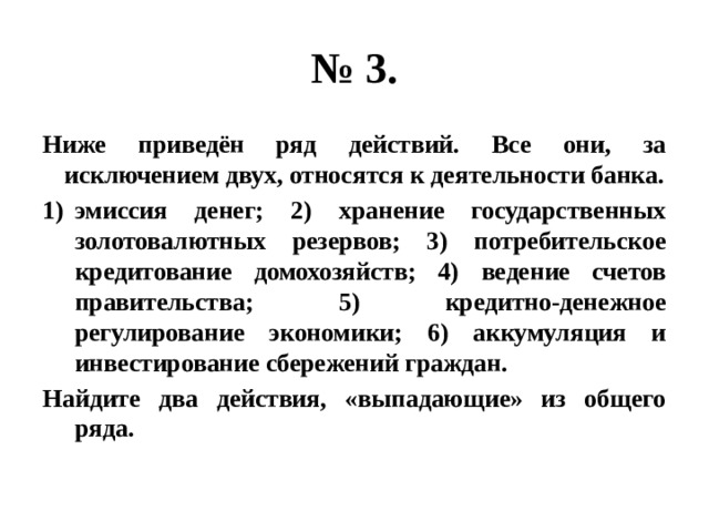 № 3. Ниже приведён ряд действий. Все они, за исключением двух, относятся к деятельности банка. эмиссия денег; 2) хранение государственных золотовалютных резервов; 3) потребительское кредитование домохозяйств; 4) ведение счетов правительства; 5) кредитно-денежное регулирование экономики; 6) аккумуляция и инвестирование сбережений граждан. Найдите два действия, «выпадающие» из общего ряда. 