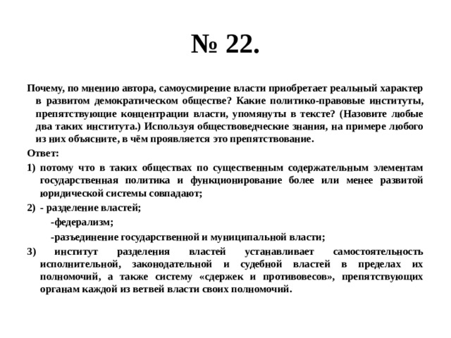 № 22. Почему, по мнению автора, самоусмирение власти приобретает реальный характер в развитом демократическом обществе? Какие политико-правовые институты, препятствующие концентрации власти, упомянуты в тексте? (Назовите любые два таких института.) Используя обществоведческие знания, на примере любого из них объясните, в чём проявляется это препятствование. Ответ: потому что в таких обществах по существенным содержательным элементам государственная политика и функционирование более или менее развитой юридической системы совпадают; - разделение властей;  -федерализм;  -разъединение государственной и муниципальной власти; 3) институт разделения властей устанавливает самостоятельность исполнительной, законодательной и судебной властей в пределах их полномочий, а также систему «сдержек и противовесов», препятствующих органам каждой из ветвей власти своих полномочий. 