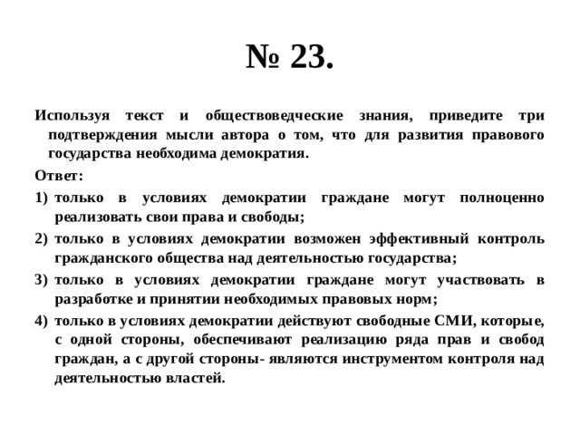 № 23. Используя текст и обществоведческие знания, приведите три подтверждения мысли автора о том, что для развития правового государства необходима демократия. Ответ: только в условиях демократии граждане могут полноценно реализовать свои права и свободы; только в условиях демократии возможен эффективный контроль гражданского общества над деятельностью государства; только в условиях демократии граждане могут участвовать в разработке и принятии необходимых правовых норм; только в условиях демократии действуют свободные СМИ, которые, с одной стороны, обеспечивают реализацию ряда прав и свобод граждан, а с другой стороны- являются инструментом контроля над деятельностью властей. 