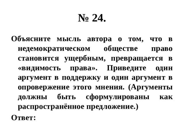 № 24. Объясните мысль автора о том, что в недемократическом обществе право становится ущербным, превращается в «видимость права». Приведите один аргумент в поддержку и один аргумент в опровержение этого мнения. (Аргументы должны быть сформулированы как распространённое предложение.) Ответ: 