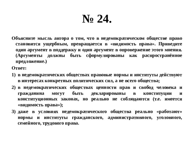 № 24. Объясните мысль автора о том, что в недемократическом обществе право становится ущербным, превращается в «видимость права». Приведите один аргумент в поддержку и один аргумент в опровержение этого мнения. (Аргументы должны быть сформулированы как распространённое предложение.) Ответ: в недемократических обществах правовые нормы и институты действуют в интересах конкретных политических сил, а не всего общества; в недемократических обществах ценности прав и свобод человека и гражданина могут быть декларированы в конституции и конституционных законах, но реально не соблюдаются (т.е. имеется «видимость права»); даже в условиях недемократического общества реально «работают» нормы и институты гражданского, административного, уголовного, семейного, трудового права. 