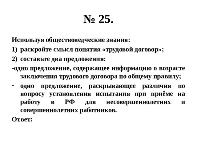 № 25. Используя обществоведческие знания: раскройте смысл понятия «трудовой договор»; составьте два предложения: -одно предложение, содержащее информацию о возрасте заключения трудового договора по общему правилу; одно предложение, раскрывающее различия по вопросу установления испытания при приёме на работу в РФ для несовершеннолетних и совершеннолетних работников. Ответ: 