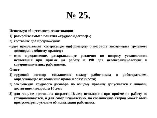 № 25. Используя обществоведческие знания: раскройте смысл понятия «трудовой договор»; составьте два предложения: -одно предложение, содержащее информацию о возрасте заключения трудового договора по общему правилу; одно предложение, раскрывающее различия по вопросу установления испытания при приёме на работу в РФ для несовершеннолетних и совершеннолетних работников. Ответ: трудовой договор- соглашение между работником и работодателем, определяющее их взаимные права и обязанности; заключение трудового договора по общему правилу допускается с лицами, достигшими возраста 16 лет; для лиц, не достигших возраста 18 лет, испытания при приёме на работу не устанавливаются, а для совершеннолетних по соглашению сторон может быть предусмотрено условие об испытании работника. 