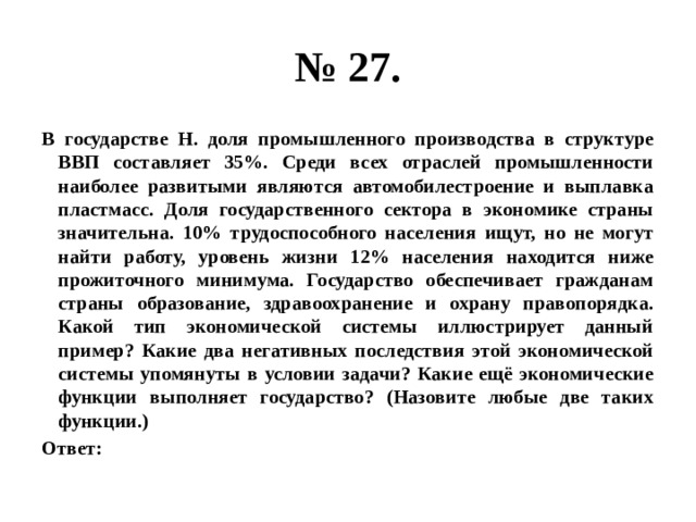 № 27. В государстве Н. доля промышленного производства в структуре ВВП составляет 35%. Среди всех отраслей промышленности наиболее развитыми являются автомобилестроение и выплавка пластмасс. Доля государственного сектора в экономике страны значительна. 10% трудоспособного населения ищут, но не могут найти работу, уровень жизни 12% населения находится ниже прожиточного минимума. Государство обеспечивает гражданам страны образование, здравоохранение и охрану правопорядка. Какой тип экономической системы иллюстрирует данный пример? Какие два негативных последствия этой экономической системы упомянуты в условии задачи? Какие ещё экономические функции выполняет государство? (Назовите любые две таких функции.) Ответ: 