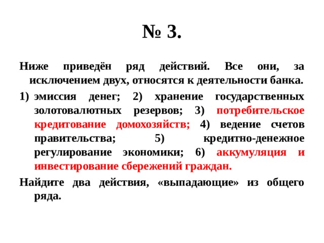 № 3. Ниже приведён ряд действий. Все они, за исключением двух, относятся к деятельности банка. эмиссия денег; 2) хранение государственных золотовалютных резервов; 3) потребительское кредитование домохозяйств; 4) ведение счетов правительства; 5) кредитно-денежное регулирование экономики; 6) аккумуляция и инвестирование сбережений граждан. Найдите два действия, «выпадающие» из общего ряда. 