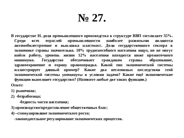 № 27. В государстве Н. доля промышленного производства в структуре ВВП составляет 35%. Среди всех отраслей промышленности наиболее развитыми являются автомобилестроение и выплавка пластмасс. Доля государственного сектора в экономике страны значительна. 10% трудоспособного населения ищут, но не могут найти работу, уровень жизни 12% населения находится ниже прожиточного минимума. Государство обеспечивает гражданам страны образование, здравоохранение и охрану правопорядка. Какой тип экономической системы иллюстрирует данный пример? Какие два негативных последствия этой экономической системы упомянуты в условии задачи? Какие ещё экономические функции выполняет государство? (Назовите любые две таких функции.) Ответ: рыночная; -безработица; -бедность части населения; 3) производство/предоставление общественных благ; 4) –стимулирование экономического роста; -законодательное регулирование экономических процессов. 