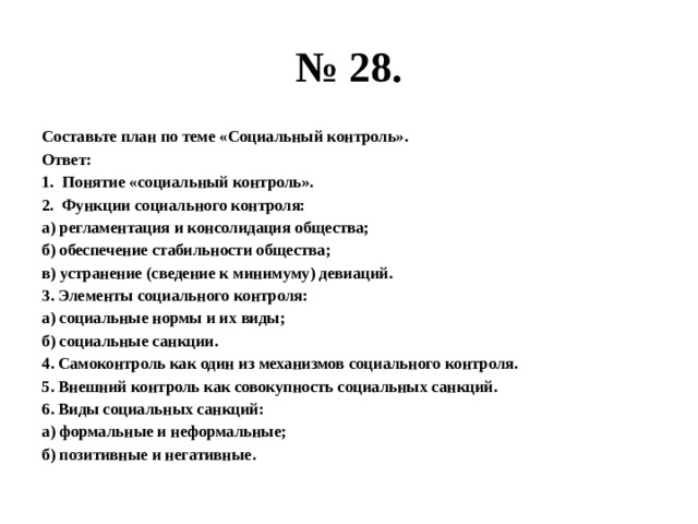 № 28. Составьте план по теме «Социальный контроль». Ответ: Понятие «социальный контроль». Функции социального контроля: а) регламентация и консолидация общества; б) обеспечение стабильности общества; в) устранение (сведение к минимуму) девиаций. 3. Элементы социального контроля: а) социальные нормы и их виды; б) социальные санкции. 4. Самоконтроль как один из механизмов социального контроля. 5. Внешний контроль как совокупность социальных санкций. 6. Виды социальных санкций: а) формальные и неформальные; б) позитивные и негативные. 